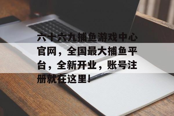 六十六九捕鱼游戏中心官网，全国最大捕鱼平台，全新开业，账号注册就在这里!