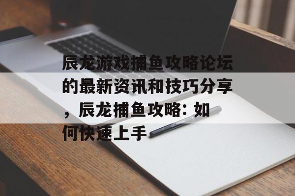 辰龙游戏捕鱼攻略论坛的最新资讯和技巧分享，辰龙捕鱼攻略: 如何快速上手