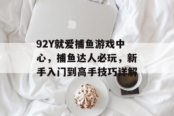 92Y就爱捕鱼游戏中心，捕鱼达人必玩，新手入门到高手技巧详解