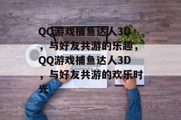 QQ游戏捕鱼达人3D，与好友共游的乐趣，QQ游戏捕鱼达人3D，与好友共游的欢乐时光