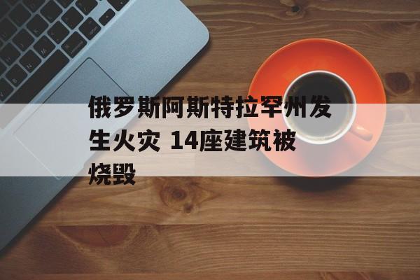 俄罗斯阿斯特拉罕州发生火灾 14座建筑被烧毁