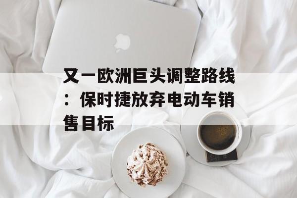 又一欧洲巨头调整路线：保时捷放弃电动车销售目标