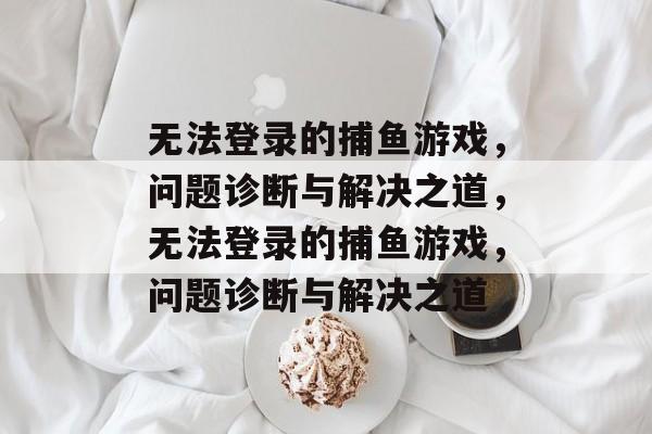 无法登录的捕鱼游戏，问题诊断与解决之道，无法登录的捕鱼游戏，问题诊断与解决之道