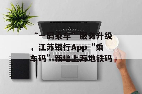 “一码乘车”服务升级，江苏银行App“乘车码”新增上海地铁码