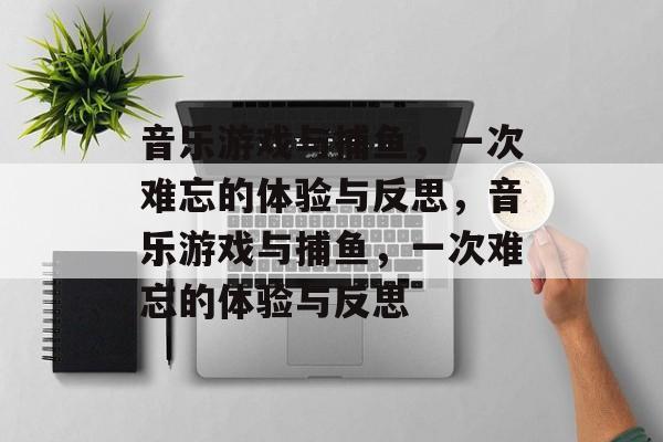 音乐游戏与捕鱼，一次难忘的体验与反思，音乐游戏与捕鱼，一次难忘的体验与反思