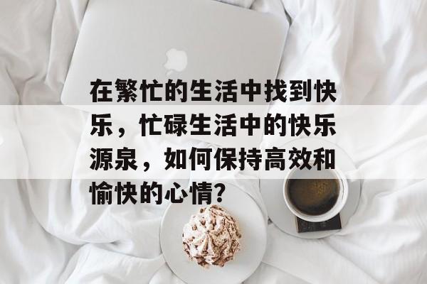 在繁忙的生活中找到快乐，忙碌生活中的快乐源泉，如何保持高效和愉快的心情？