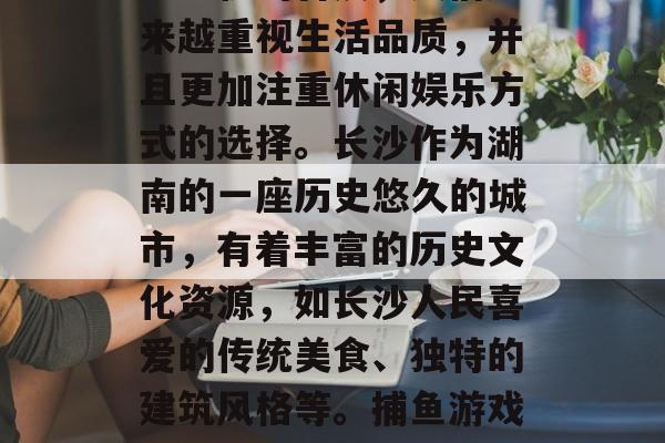 长沙捕鱼游戏的火热发展引人注目。近年来，随着互联网的发展和智能手机的普及，人们越来越重视生活品质，并且更加注重休闲娱乐方式的选择。长沙作为湖南的一座历史悠久的城市，有着丰富的历史文化资源，如长沙人民喜爱的传统美食、独特的建筑风格等。捕鱼游戏作为一种流行的休闲娱乐方式，吸引了众多游客前往游玩。，长沙，市民手游爱好者的天堂