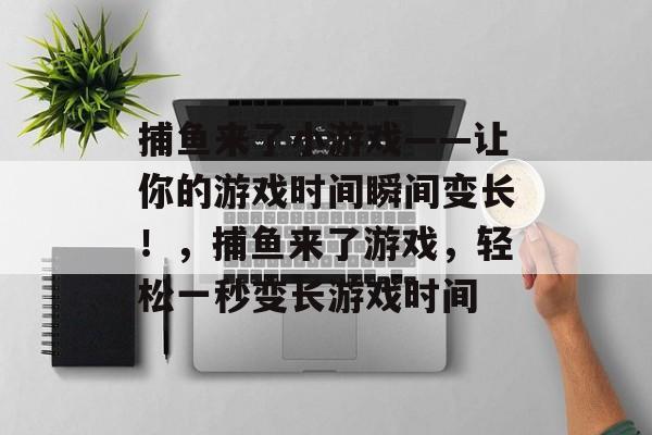 捕鱼来了小游戏——让你的游戏时间瞬间变长！，捕鱼来了游戏，轻松一秒变长游戏时间