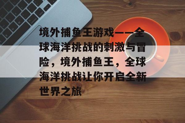 境外捕鱼王游戏——全球海洋挑战的刺激与冒险，境外捕鱼王，全球海洋挑战让你开启全新世界之旅