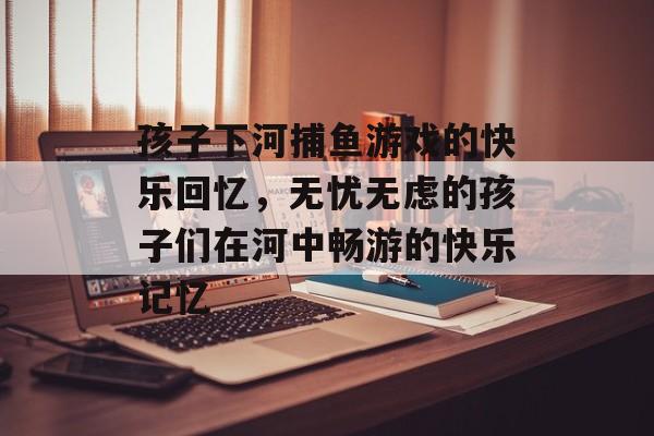 孩子下河捕鱼游戏的快乐回忆，无忧无虑的孩子们在河中畅游的快乐记忆