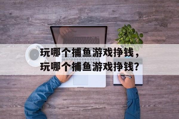 玩哪个捕鱼游戏挣钱，玩哪个捕鱼游戏挣钱？