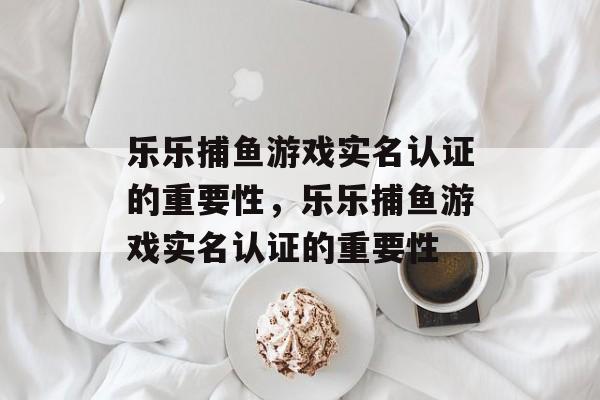 乐乐捕鱼游戏实名认证的重要性，乐乐捕鱼游戏实名认证的重要性