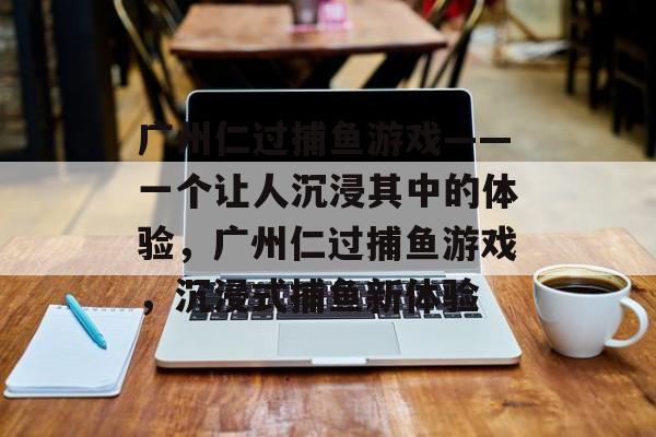 广州仁过捕鱼游戏——一个让人沉浸其中的体验，广州仁过捕鱼游戏，沉浸式捕鱼新体验