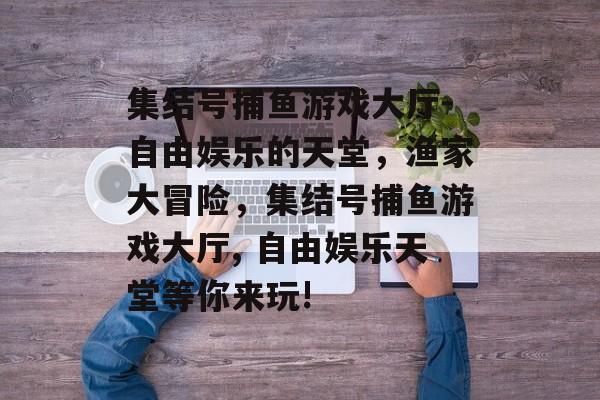 集结号捕鱼游戏大厅-自由娱乐的天堂，渔家大冒险，集结号捕鱼游戏大厅, 自由娱乐天堂等你来玩!