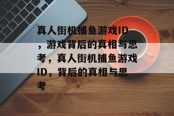 真人街机捕鱼游戏ID，游戏背后的真相与思考，真人街机捕鱼游戏ID，背后的真相与思考