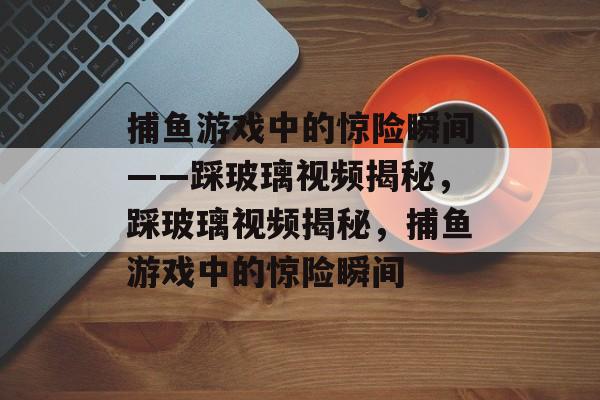 捕鱼游戏中的惊险瞬间——踩玻璃视频揭秘，踩玻璃视频揭秘，捕鱼游戏中的惊险瞬间