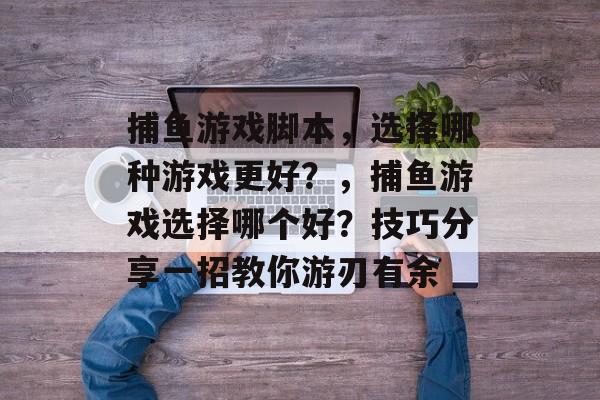 捕鱼游戏脚本，选择哪种游戏更好？，捕鱼游戏选择哪个好？技巧分享一招教你游刃有余