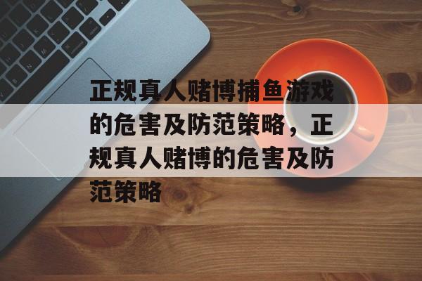 正规真人赌博捕鱼游戏的危害及防范策略，正规真人赌博的危害及防范策略