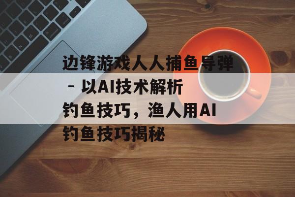 边锋游戏人人捕鱼导弹 - 以AI技术解析钓鱼技巧，渔人用AI钓鱼技巧揭秘