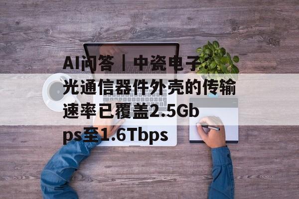 AI问答｜中瓷电子：光通信器件外壳的传输速率已覆盖2.5Gbps至1.6Tbps