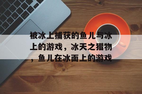 被冰上捕获的鱼儿与冰上的游戏，冰天之猎物，鱼儿在冰面上的游戏