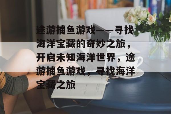 途游捕鱼游戏——寻找海洋宝藏的奇妙之旅，开启未知海洋世界，途游捕鱼游戏，寻找海洋宝藏之旅