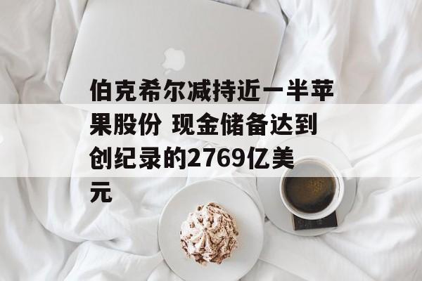 伯克希尔减持近一半苹果股份 现金储备达到创纪录的2769亿美元