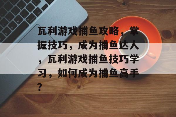 瓦利游戏捕鱼攻略，掌握技巧，成为捕鱼达人，瓦利游戏捕鱼技巧学习，如何成为捕鱼高手？