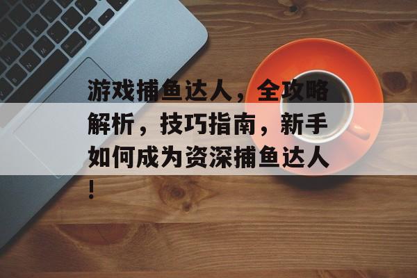 游戏捕鱼达人，全攻略解析，技巧指南，新手如何成为资深捕鱼达人!