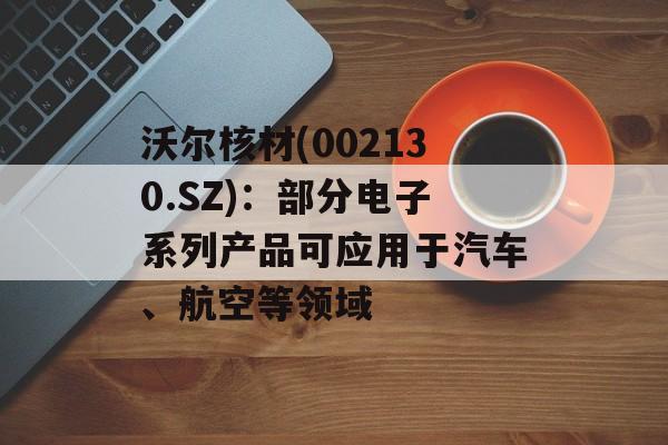 沃尔核材(002130.SZ)：部分电子系列产品可应用于汽车、航空等领域