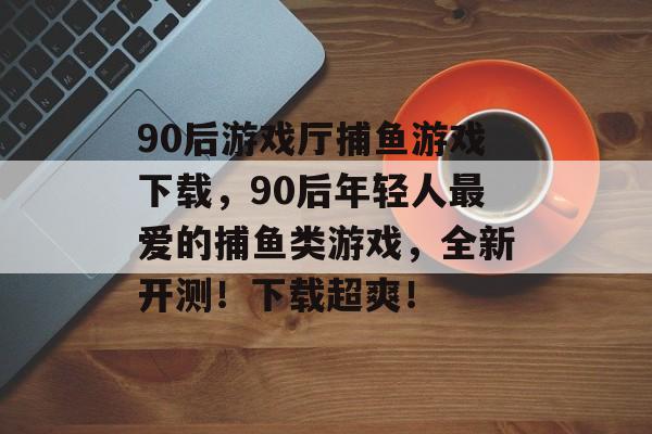 90后游戏厅捕鱼游戏下载，90后年轻人最爱的捕鱼类游戏，全新开测！下载超爽！