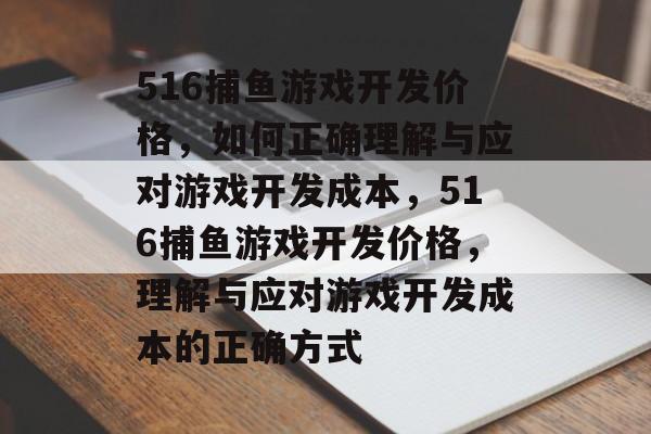 516捕鱼游戏开发价格，如何正确理解与应对游戏开发成本，516捕鱼游戏开发价格，理解与应对游戏开发成本的正确方式