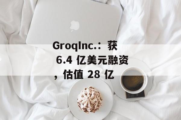 GroqInc.：获 6.4 亿美元融资，估值 28 亿