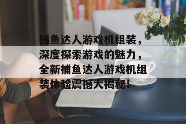 捕鱼达人游戏机组装，深度探索游戏的魅力，全新捕鱼达人游戏机组装体验震撼大揭秘！