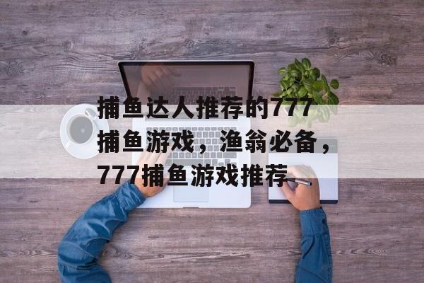 捕鱼达人推荐的777捕鱼游戏，渔翁必备，777捕鱼游戏推荐