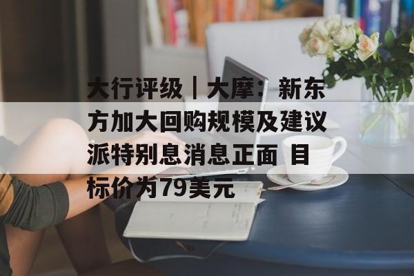 大行评级｜大摩：新东方加大回购规模及建议派特别息消息正面 目标价为79美元