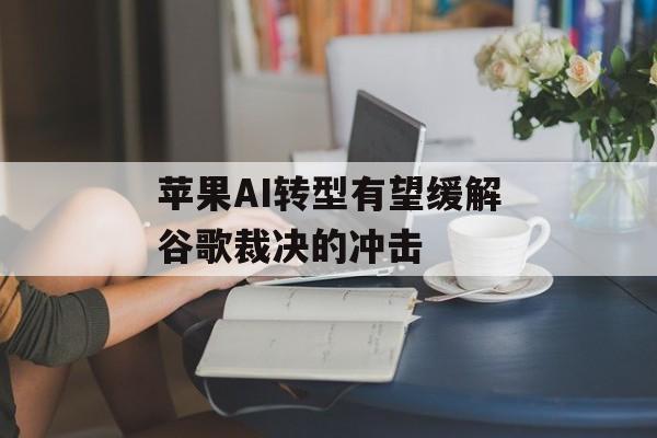 苹果AI转型有望缓解谷歌裁决的冲击