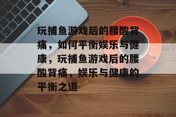 玩捕鱼游戏后的腰酸背痛，如何平衡娱乐与健康，玩捕鱼游戏后的腰酸背痛，娱乐与健康的平衡之道