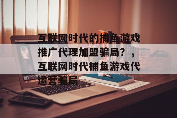 互联网时代的捕鱼游戏推广代理加盟骗局？，互联网时代捕鱼游戏代运营骗局