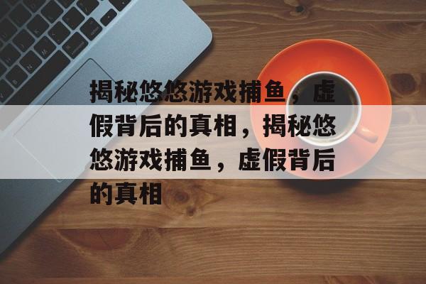 揭秘悠悠游戏捕鱼，虚假背后的真相，揭秘悠悠游戏捕鱼，虚假背后的真相