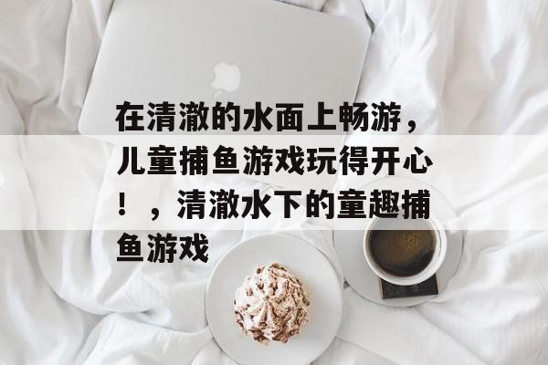 在清澈的水面上畅游，儿童捕鱼游戏玩得开心！，清澈水下的童趣捕鱼游戏