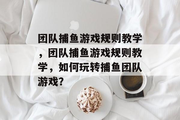 团队捕鱼游戏规则教学，团队捕鱼游戏规则教学，如何玩转捕鱼团队游戏？