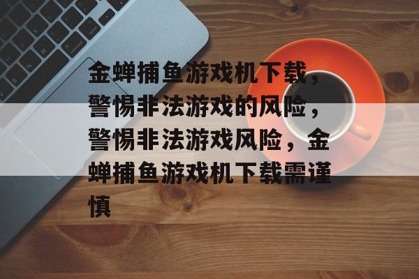 金蝉捕鱼游戏机下载，警惕非法游戏的风险，警惕非法游戏风险，金蝉捕鱼游戏机下载需谨慎