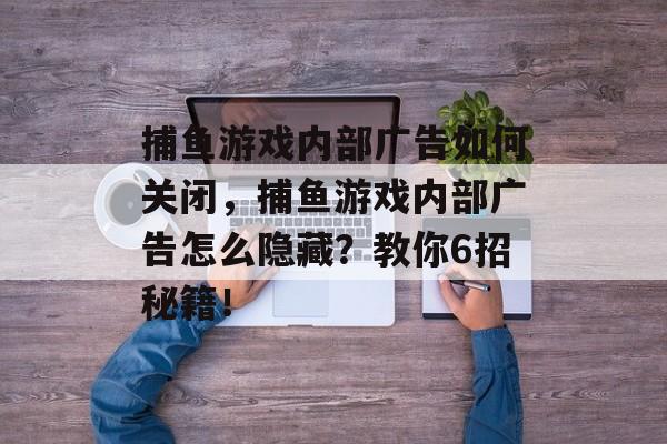 捕鱼游戏内部广告如何关闭，捕鱼游戏内部广告怎么隐藏？教你6招秘籍！