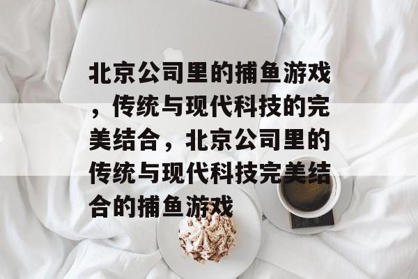 北京公司里的捕鱼游戏，传统与现代科技的完美结合，北京公司里的传统与现代科技完美结合的捕鱼游戏