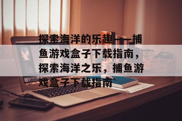 探索海洋的乐趣——捕鱼游戏盒子下载指南，探索海洋之乐，捕鱼游戏盒子下载指南