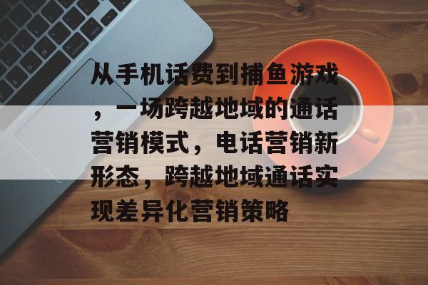 从手机话费到捕鱼游戏，一场跨越地域的通话营销模式，电话营销新形态，跨越地域通话实现差异化营销策略