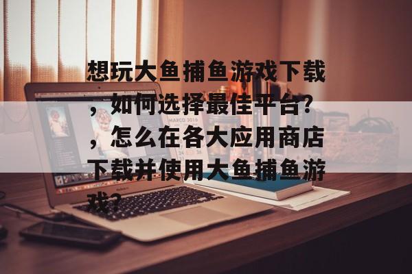 想玩大鱼捕鱼游戏下载，如何选择最佳平台？，怎么在各大应用商店下载并使用大鱼捕鱼游戏？