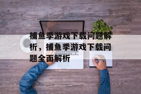 捕鱼季游戏下载问题解析，捕鱼季游戏下载问题全面解析