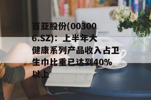 百亚股份(003006.SZ)：上半年大健康系列产品收入占卫生巾比重已达到40%以上